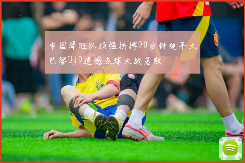 中国犀旺队顽强拼搏90分钟绝平大巴黎U19遗憾点球大战落败