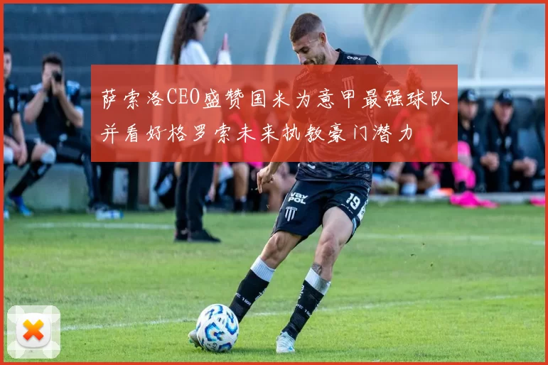 萨索洛CEO盛赞国米为意甲最强球队并看好格罗索未来执教豪门潜力