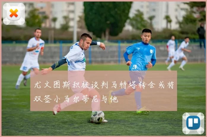 尤文图斯积极谈判马特塔转会或将双签小马尔蒂尼与他