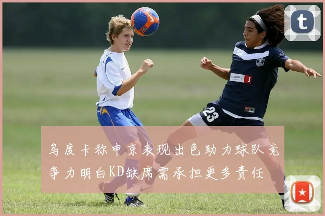 乌度卡称申京表现出色助力球队竞争力明白KD缺席需承担更多责任