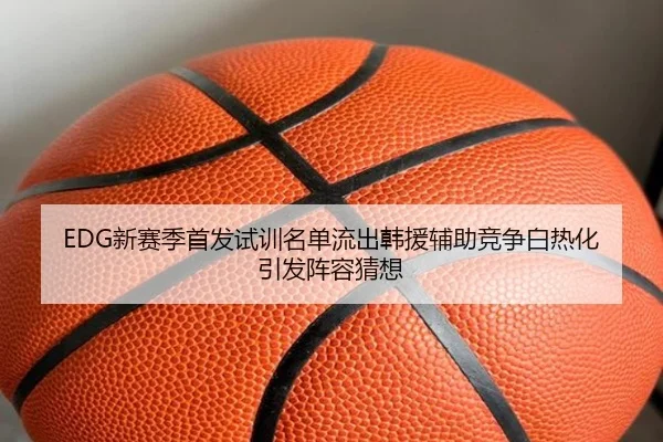 EDG新赛季首发试训名单流出韩援辅助竞争白热化引发阵容猜想